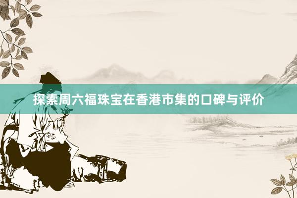 探索周六福珠宝在香港市集的口碑与评价