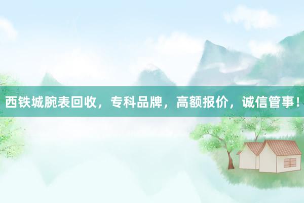 西铁城腕表回收，专科品牌，高额报价，诚信管事！